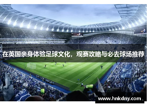 在英国亲身体验足球文化，观赛攻略与必去球场推荐